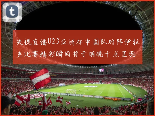 央视直播U23亚洲杯中国队对阵伊拉克比赛精彩瞬间将于明晚十点呈现