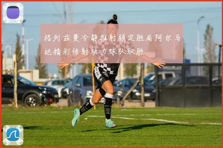 格列兹曼冷静推射锁定胜局阿尔马达精彩传射助力球队取胜