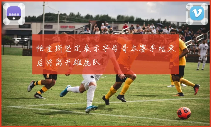 帕金斯坚定表示字母哥本赛季结束后将离开雄鹿队