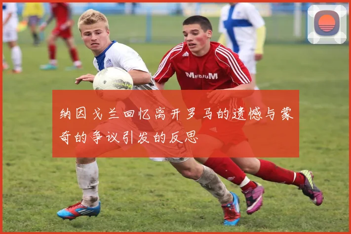 纳因戈兰回忆离开罗马的遗憾与蒙奇的争议引发的反思
