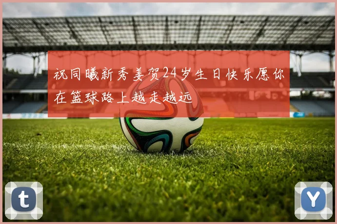 祝同曦新秀姜贺24岁生日快乐愿你在篮球路上越走越远