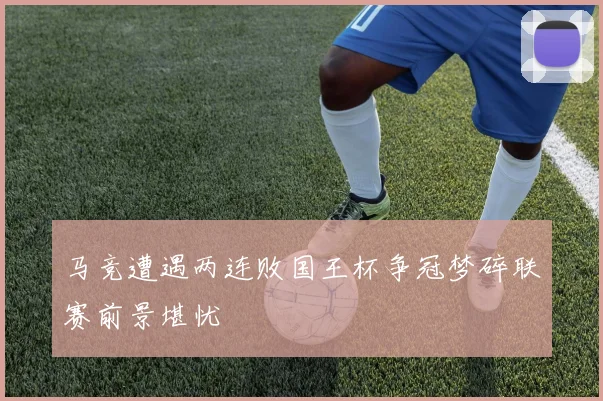 马竞遭遇两连败国王杯争冠梦碎联赛前景堪忧