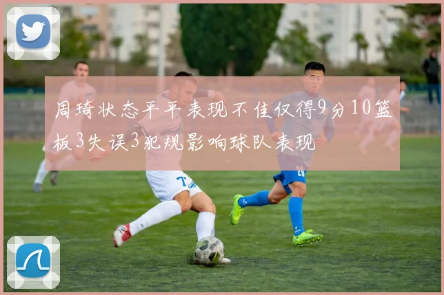 周琦状态平平表现不佳仅得9分10篮板3失误3犯规影响球队表现