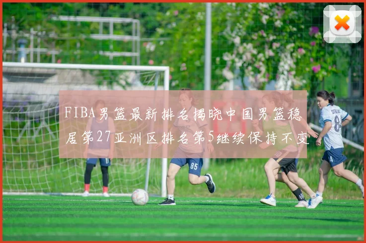 FIBA男篮最新排名揭晓中国男篮稳居第27亚洲区排名第5继续保持不变