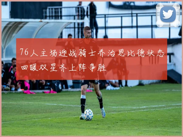 76人主场迎战骑士乔治恩比德状态回暖双星齐上阵争胜