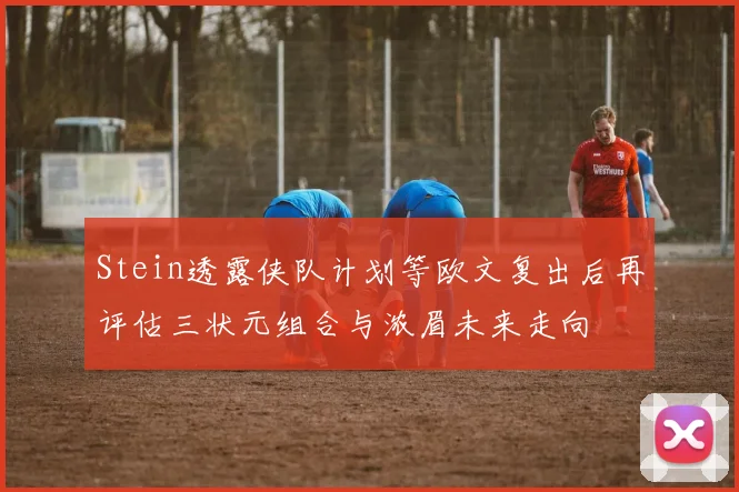 Stein透露侠队计划等欧文复出后再评估三状元组合与浓眉未来走向