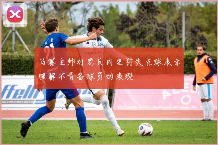马赛主帅对恩瓦内里罚失点球表示理解不责备球员的表现