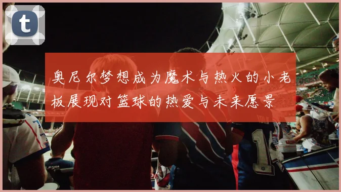 奥尼尔梦想成为魔术与热火的小老板展现对篮球的热爱与未来愿景