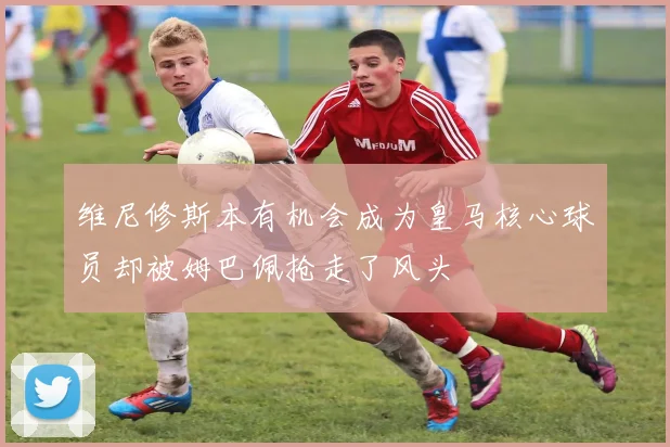 维尼修斯本有机会成为皇马核心球员却被姆巴佩抢走了风头
