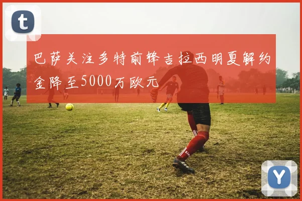 巴萨关注多特前锋吉拉西明夏解约金降至5000万欧元