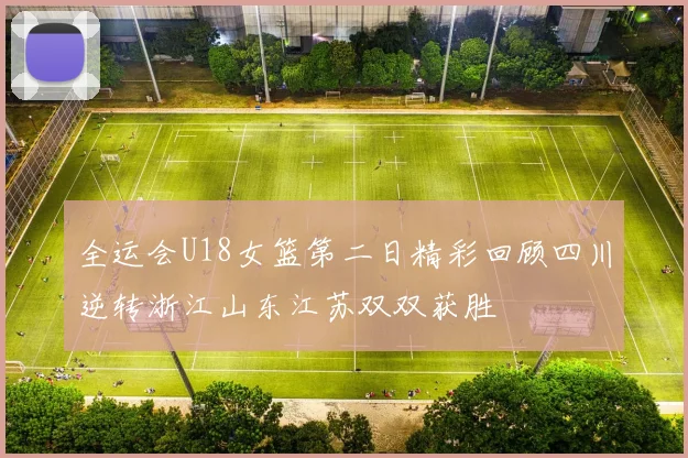全运会U18女篮第二日精彩回顾四川逆转浙江山东江苏双双获胜