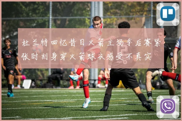 杜兰特回忆昔日火箭主场季后赛紧张时刻身穿火箭球衣感受不真实