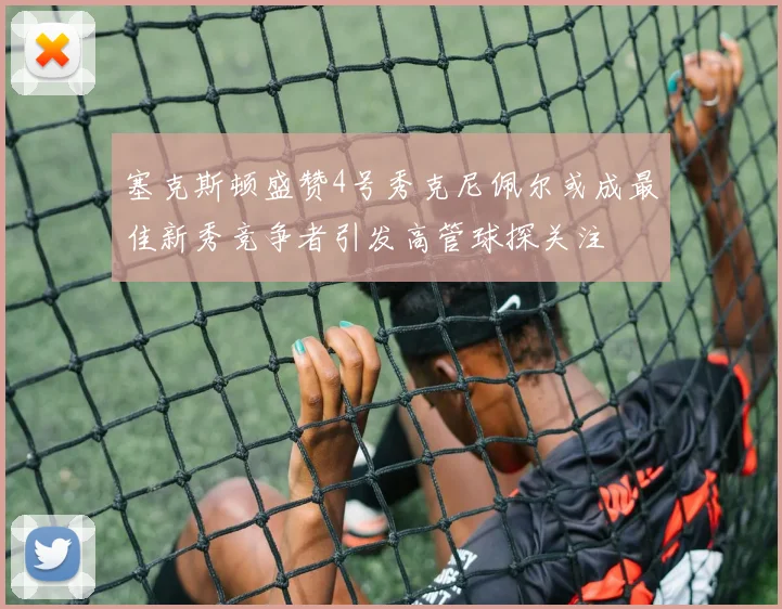 塞克斯顿盛赞4号秀克尼佩尔或成最佳新秀竞争者引发高管球探关注