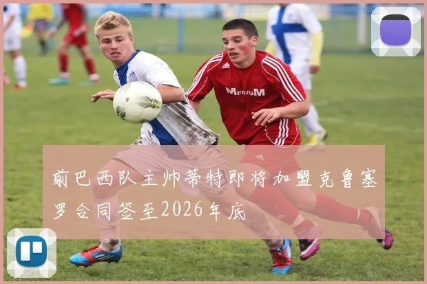 前巴西队主帅蒂特即将加盟克鲁塞罗合同签至2026年底