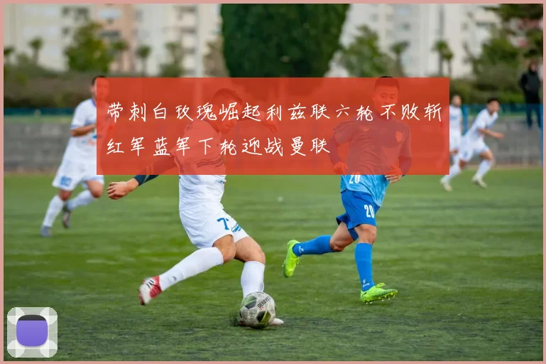 带刺白玫瑰崛起利兹联六轮不败斩红军蓝军下轮迎战曼联