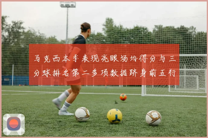 马克西本季表现亮眼场均得分与三分球排名第二多项数据跻身前五行列