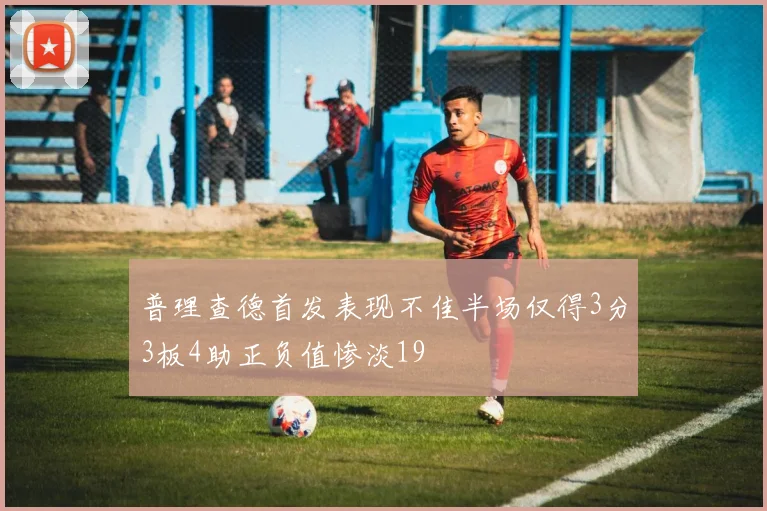 普理查德首发表现不佳半场仅得3分3板4助正负值惨淡19