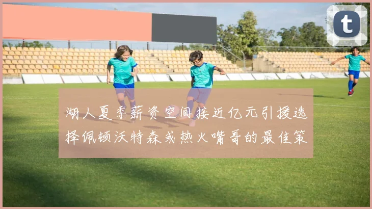 湖人夏季薪资空间接近亿元引援选择佩顿沃特森或热火嘴哥的最佳策略