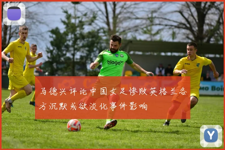 马德兴评论中国女足惨败英格兰各方沉默或欲淡化事件影响