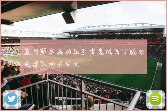 篮网薪水成功压至穷鬼线马丁威尔逊留队功不可没