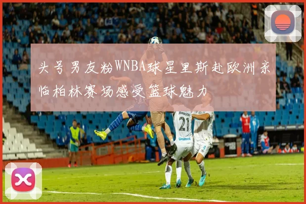 头号男友粉WNBA球星里斯赴欧洲亲临柏林赛场感受篮球魅力