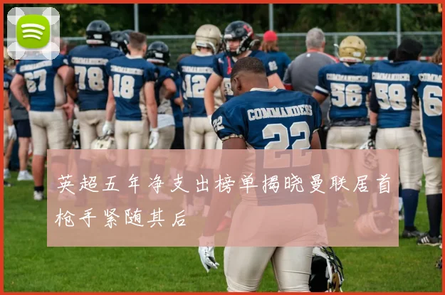 英超五年净支出榜单揭晓曼联居首枪手紧随其后