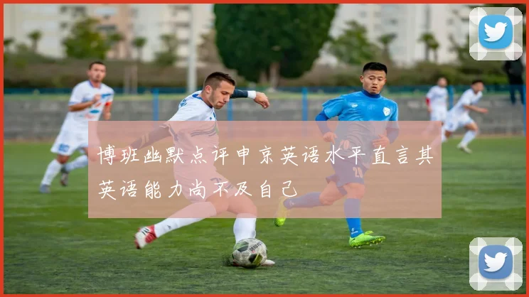 博班幽默点评申京英语水平直言其英语能力尚不及自己