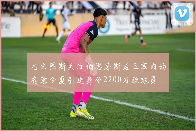 尤文图斯关注伯恩茅斯后卫塞内西有意今夏引进身价2200万欧球员