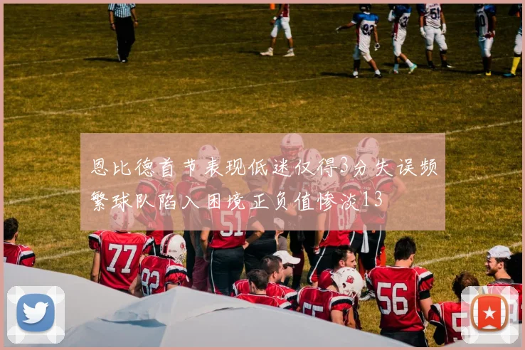 恩比德首节表现低迷仅得3分失误频繁球队陷入困境正负值惨淡13