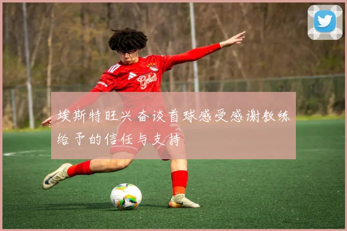 埃斯特旺兴奋谈首球感受感谢教练给予的信任与支持