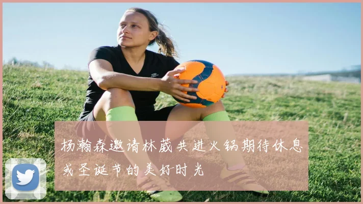 杨瀚森邀请林葳共进火锅期待休息或圣诞节的美好时光