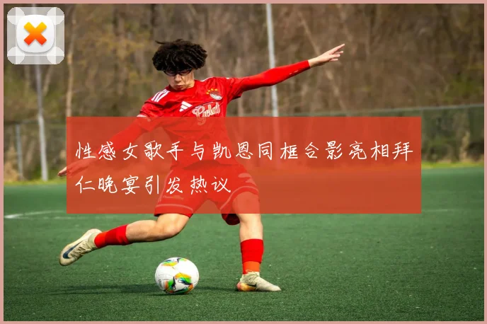 性感女歌手与凯恩同框合影亮相拜仁晚宴引发热议