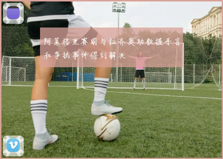 阿莱格里赛前与拉齐奥助教握手言和争执事件得到解决