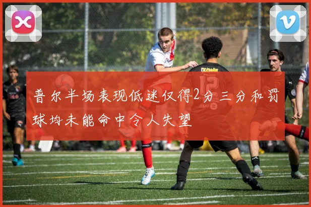 普尔半场表现低迷仅得2分三分和罚球均未能命中令人失望